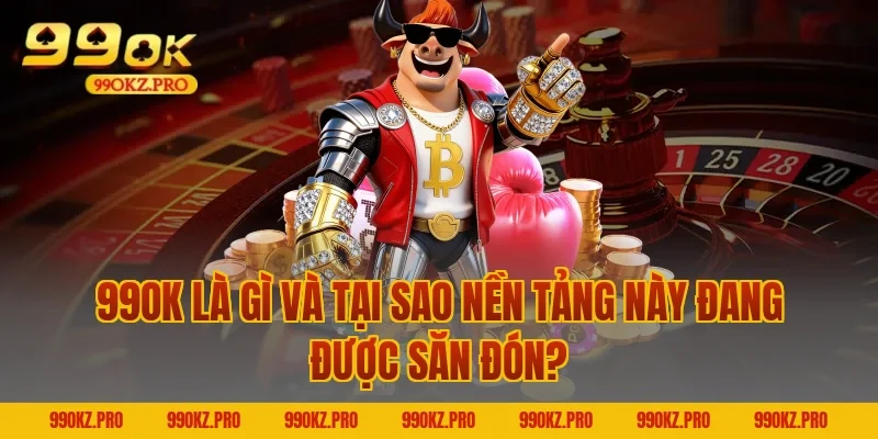 99OK Là Gì Và Tại Sao Nền Tảng Này Đang Được Săn Đón?