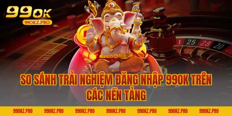 So Sánh Trải Nghiệm Đăng Nhập 99OK Trên Các Nền Tảng