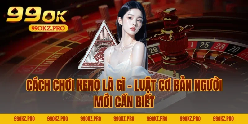 Cách Chơi Keno Là Gì – Luật Cơ Bản Người Mới Cần Biết