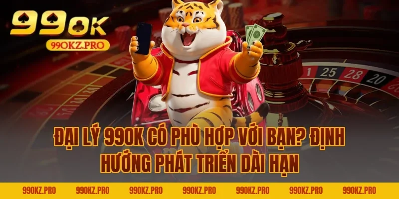 Đại lý 99OK có phù hợp với bạn? Định hướng phát triển dài hạn